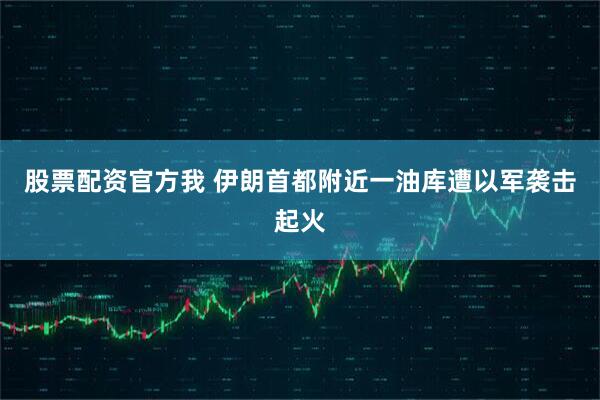 股票配资官方我 伊朗首都附近一油库遭以军袭击起火