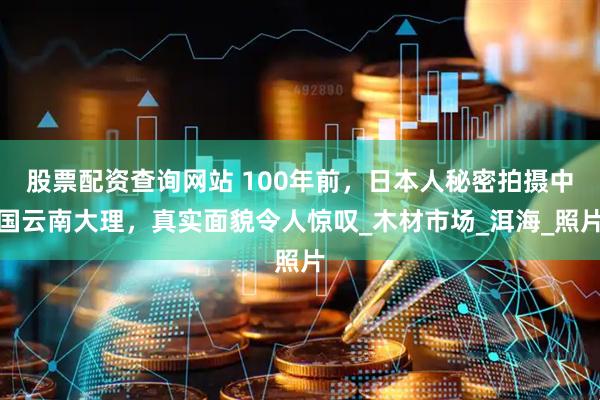股票配资查询网站 100年前，日本人秘密拍摄中国云南大理，真实面貌令人惊叹_木材市场_洱海_照片