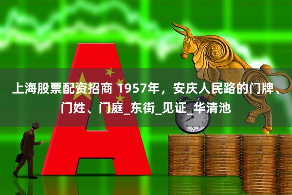 上海股票配资招商 1957年，安庆人民路的门牌、门姓、门庭_东街_见证_华清池