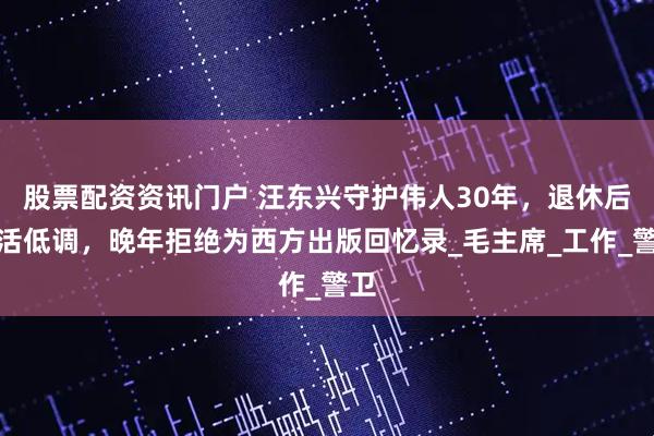 股票配资资讯门户 汪东兴守护伟人30年，退休后生活低调，晚年拒绝为西方出版回忆录_毛主席_工作_警卫