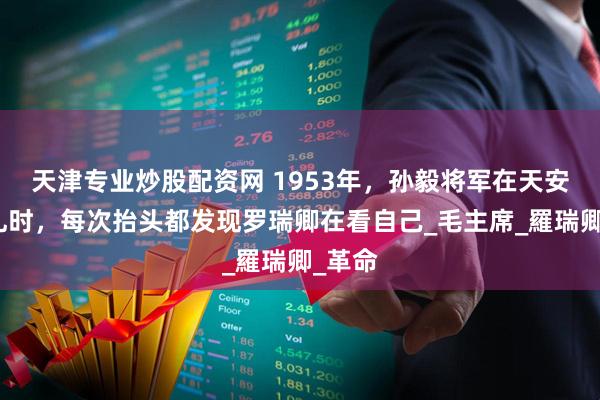 天津专业炒股配资网 1953年，孙毅将军在天安门观礼时，每次抬头都发现罗瑞卿在看自己_毛主席_羅瑞卿_革命