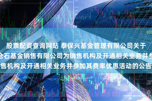 股票配资查询网站 泰保兴基金管理有限公司关于旗下基金增加北京新浪仓石基金销售有限公司为销售机构及开通相关业务并参加其费率优惠活动的公告