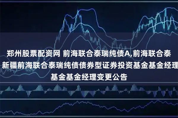 郑州股票配资网 前海联合泰瑞纯债A,前海联合泰瑞纯债C: 新疆前海联合泰瑞纯债债券型证券投资基金基金经理变更公告