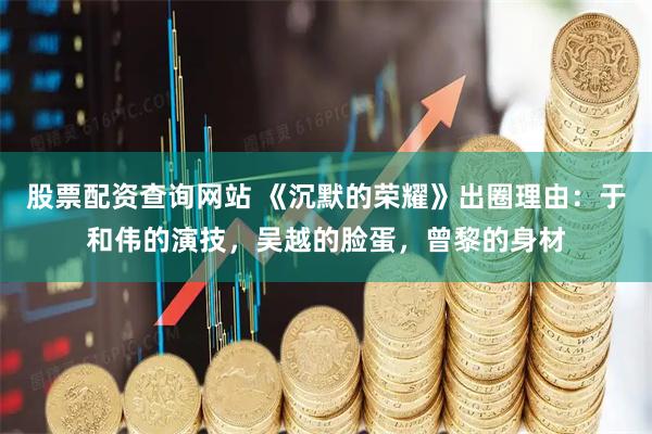 股票配资查询网站 《沉默的荣耀》出圈理由：于和伟的演技，吴越的脸蛋，曾黎的身材
