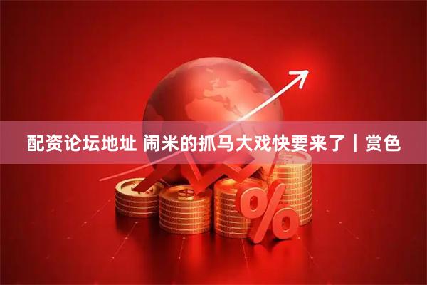 配资论坛地址 闹米的抓马大戏快要来了｜赏色