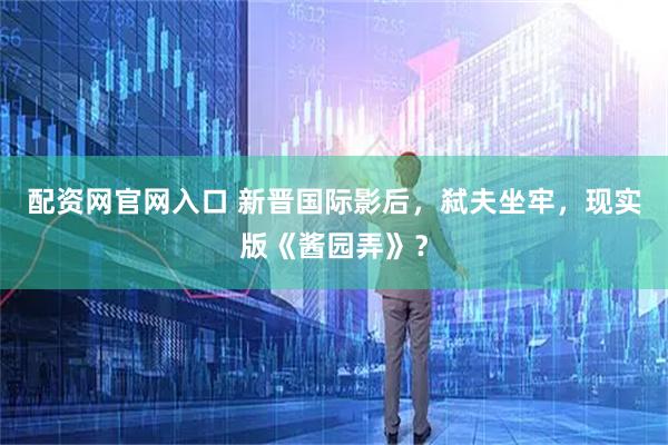 配资网官网入口 新晋国际影后，弑夫坐牢，现实版《酱园弄》？