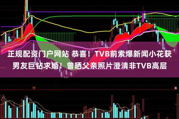 正规配资门户网站 恭喜！TVB前索爆新闻小花获男友巨钻求婚！曾晒父亲照片澄清非TVB高层
