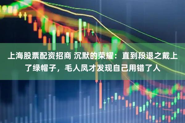 上海股票配资招商 沉默的荣耀：直到段退之戴上了绿帽子，毛人凤才发现自己用错了人