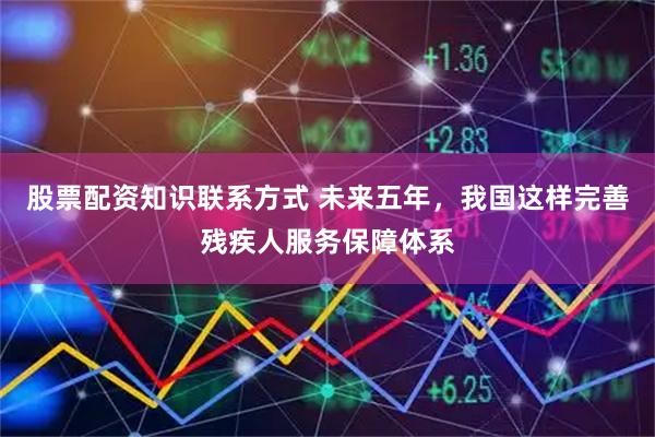 股票配资知识联系方式 未来五年，我国这样完善残疾人服务保障体系