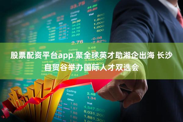 股票配资平台app 聚全球英才助湘企出海 长沙自贸谷举办国际人才双选会