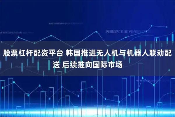 股票杠杆配资平台 韩国推进无人机与机器人联动配送 后续推向国际市场