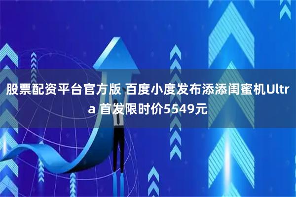 股票配资平台官方版 百度小度发布添添闺蜜机Ultra 首发限时价5549元