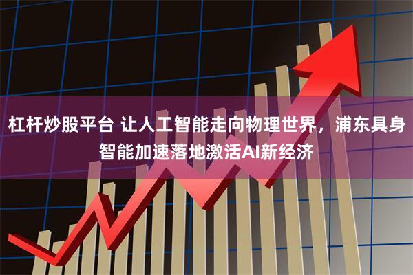 杠杆炒股平台 让人工智能走向物理世界，浦东具身智能加速落地激活AI新经济